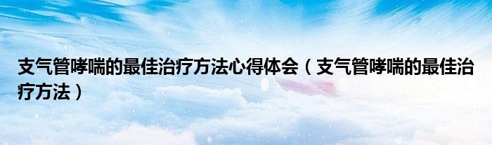 支氣管哮喘的最佳治療方法心得體會(huì)（支氣管哮喘的最佳治療方法）