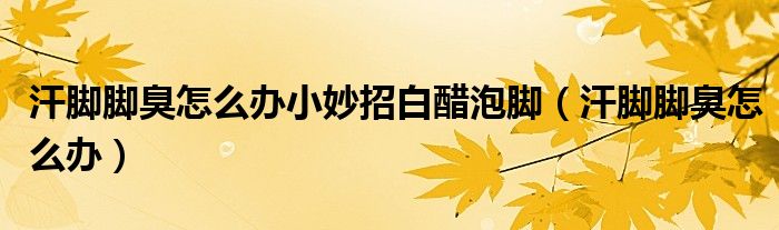 汗腳腳臭怎么辦小妙招白醋泡腳（汗腳腳臭怎么辦）