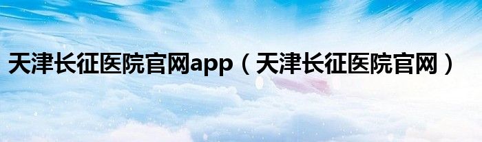天津長征醫(yī)院官網(wǎng)app（天津長征醫(yī)院官網(wǎng)）