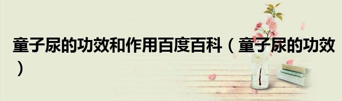 童子尿的功效和作用百度百科（童子尿的功效）