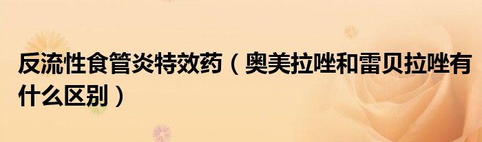 反流性食管炎特效藥（奧美拉唑和雷貝拉唑有什么區(qū)別）