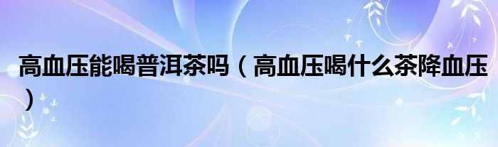 高血壓能喝普洱茶嗎（高血壓喝什么茶降血壓）