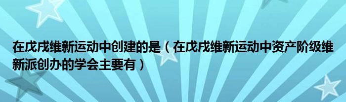 在戊戌維新運(yùn)動(dòng)中創(chuàng)建的是（在戊戌維新運(yùn)動(dòng)中資產(chǎn)階級(jí)維新派創(chuàng)辦的學(xué)會(huì)主要有）