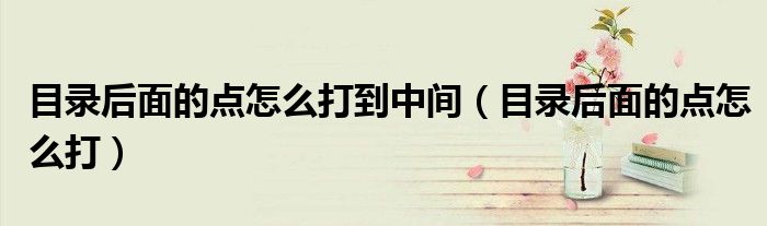 目錄后面的點(diǎn)怎么打到中間（目錄后面的點(diǎn)怎么打）