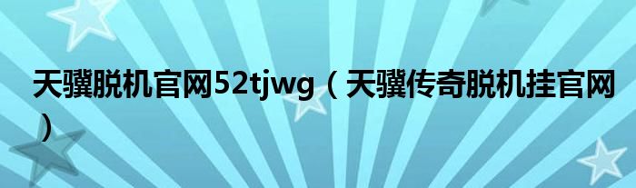 天驥脫機官網(wǎng)52tjwg（天驥傳奇脫機掛官網(wǎng)）