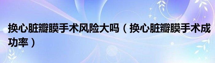 換心臟瓣膜手術(shù)風(fēng)險大嗎（換心臟瓣膜手術(shù)成功率）