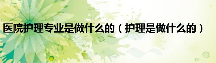 醫(yī)院護(hù)理專(zhuān)業(yè)是做什么的（護(hù)理是做什么的）