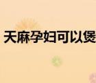 天麻孕婦可以煲湯喝不（天麻孕婦可以吃嗎）