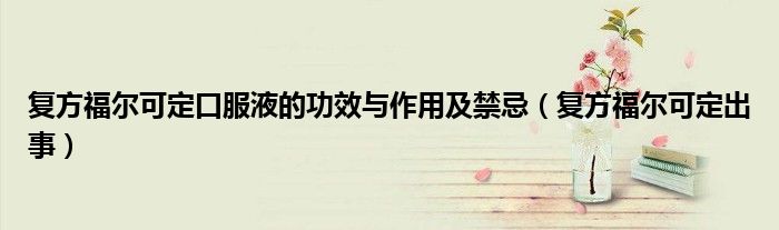 復(fù)方福爾可定口服液的功效與作用及禁忌（復(fù)方福爾可定出事）