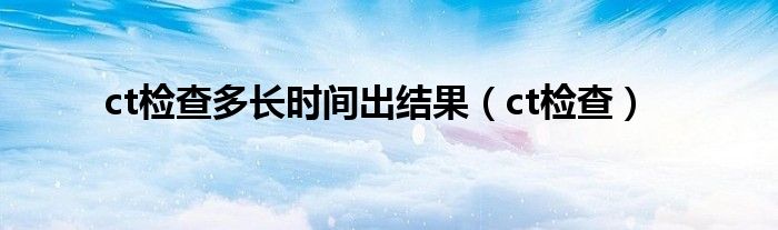 ct檢查多長時間出結(jié)果（ct檢查）