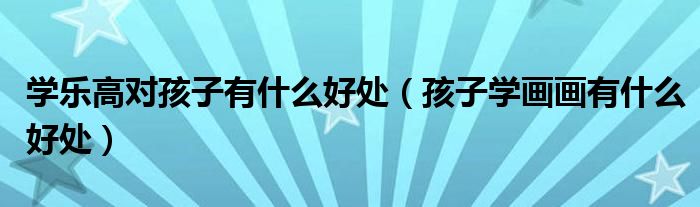 學(xué)樂(lè)高對(duì)孩子有什么好處（孩子學(xué)畫(huà)畫(huà)有什么好處）