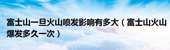 富士山一旦火山噴發(fā)影響有多大（富士山火山爆發(fā)多久一次）