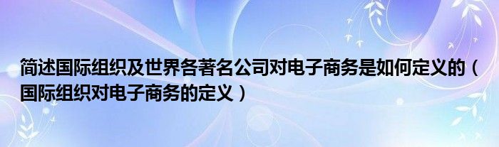 簡(jiǎn)述國(guó)際組織及世界各著名公司對(duì)電子商務(wù)是如何定義的（國(guó)際組織對(duì)電子商務(wù)的定義）