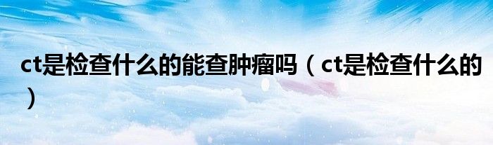 ct是檢查什么的能查腫瘤嗎（ct是檢查什么的）