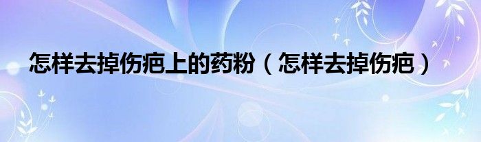 怎樣去掉傷疤上的藥粉（怎樣去掉傷疤）
