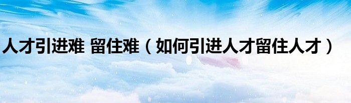 人才引進(jìn)難 留住難（如何引進(jìn)人才留住人才）