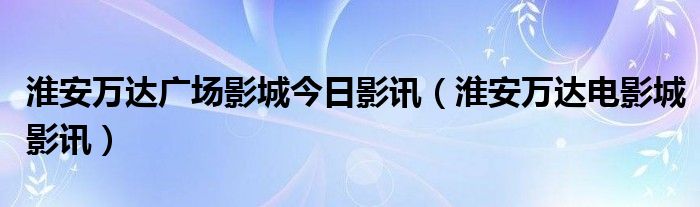 淮安萬(wàn)達(dá)廣場(chǎng)影城今日影訊（淮安萬(wàn)達(dá)電影城影訊）