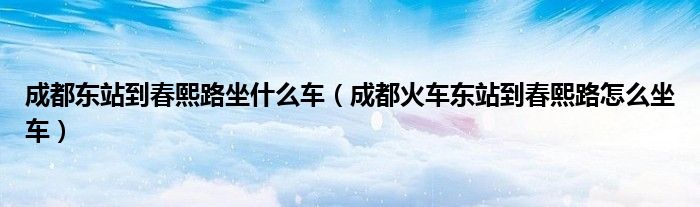 成都東站到春熙路坐什么車（成都火車東站到春熙路怎么坐車）