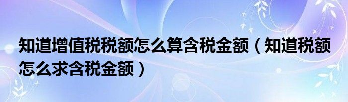 知道增值稅稅額怎么算含稅金額（知道稅額 怎么求含稅金額）