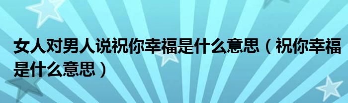 女人對(duì)男人說(shuō)祝你幸福是什么意思（祝你幸福是什么意思）