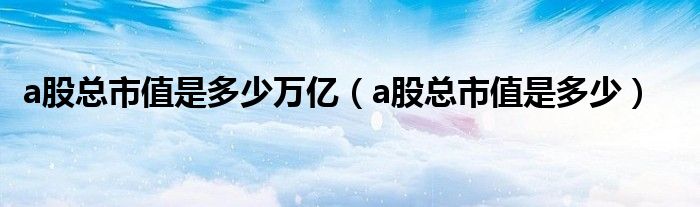 a股總市值是多少萬(wàn)億（a股總市值是多少）