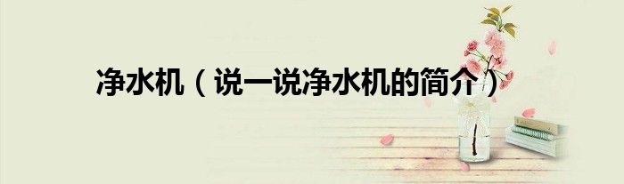 凈水機(jī)（說(shuō)一說(shuō)凈水機(jī)的簡(jiǎn)介）