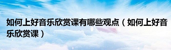 如何上好音樂(lè)欣賞課有哪些觀點(diǎn)（如何上好音樂(lè)欣賞課）