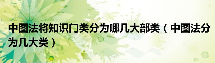 中圖法將知識(shí)門類分為哪幾大部類（中圖法分為幾大類）