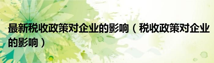 最新稅收政策對(duì)企業(yè)的影響（稅收政策對(duì)企業(yè)的影響）