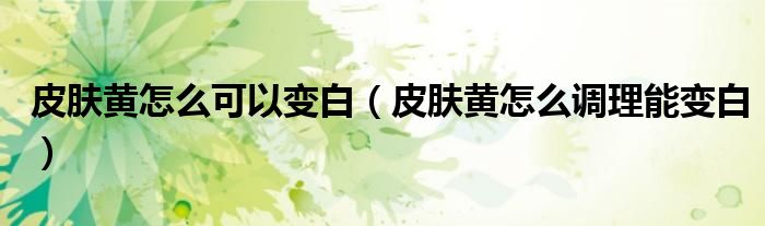 皮膚黃怎么可以變白（皮膚黃怎么調(diào)理能變白）