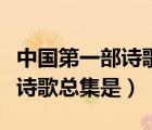 中國(guó)第一部詩(shī)歌總集是詩(shī)經(jīng)對(duì)嗎（中國(guó)第一部詩(shī)歌總集是）