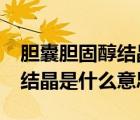 膽囊膽固醇結(jié)晶是什么意思?（膽囊壁膽固醇結(jié)晶是什么意思）