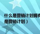 什么是營銷計劃擁有一個營銷計劃是商業(yè)成功的保證（什么是營銷計劃）