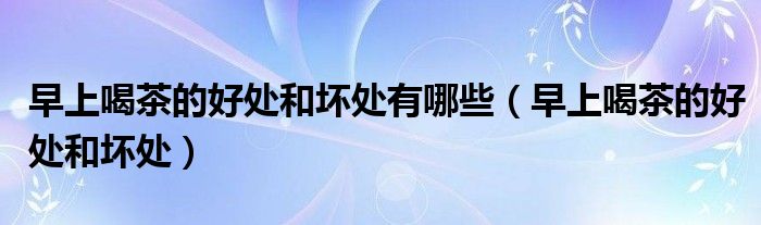 早上喝茶的好處和壞處有哪些（早上喝茶的好處和壞處）