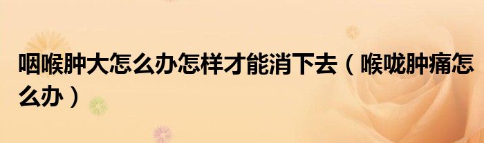 咽喉腫大怎么辦怎樣才能消下去（喉嚨腫痛怎么辦）