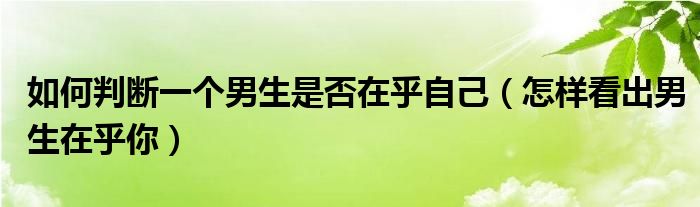 如何判斷一個(gè)男生是否在乎自己（怎樣看出男生在乎你）