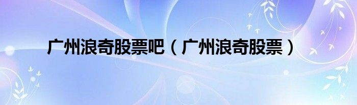 廣州浪奇股票吧（廣州浪奇股票）