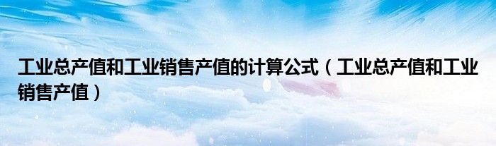 工業(yè)總產(chǎn)值和工業(yè)銷售產(chǎn)值的計算公式（工業(yè)總產(chǎn)值和工業(yè)銷售產(chǎn)值）