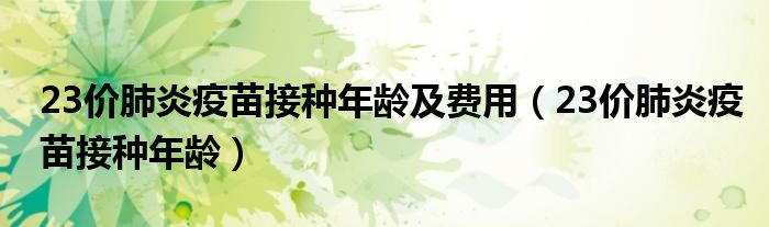 23價(jià)肺炎疫苗接種年齡及費(fèi)用（23價(jià)肺炎疫苗接種年齡）