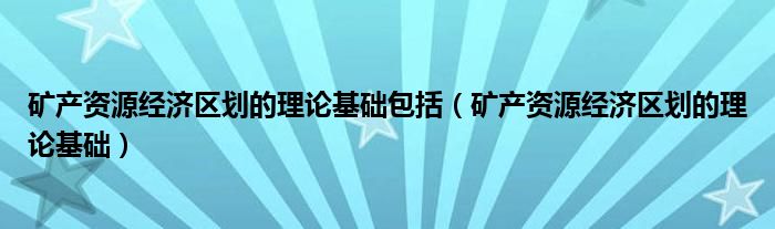 礦產(chǎn)資源經(jīng)濟(jì)區(qū)劃的理論基礎(chǔ)包括（礦產(chǎn)資源經(jīng)濟(jì)區(qū)劃的理論基礎(chǔ)）