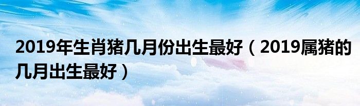 2019年生肖豬幾月份出生最好（2019屬豬的幾月出生最好）