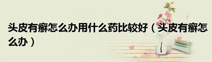 頭皮有癬怎么辦用什么藥比較好（頭皮有癬怎么辦）