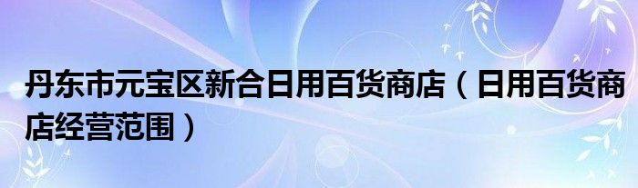 丹東市元寶區(qū)新合日用百貨商店（日用百貨商店經(jīng)營范圍）