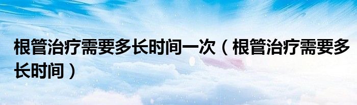 根管治療需要多長(zhǎng)時(shí)間一次（根管治療需要多長(zhǎng)時(shí)間）