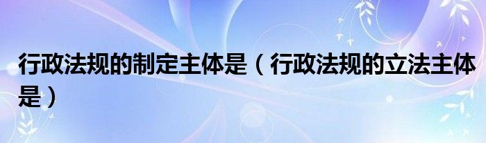 行政法規(guī)的制定主體是（行政法規(guī)的立法主體是）