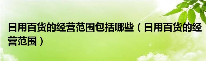 日用百貨的經(jīng)營范圍包括哪些（日用百貨的經(jīng)營范圍）