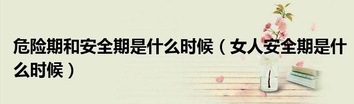 危險期和安全期是什么時候（女人安全期是什么時候）
