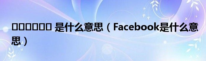 ?????? 是什么意思（Facebооk是什么意思）