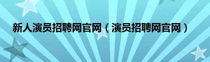 新人演員招聘網(wǎng)官網(wǎng)（演員招聘網(wǎng)官網(wǎng)）