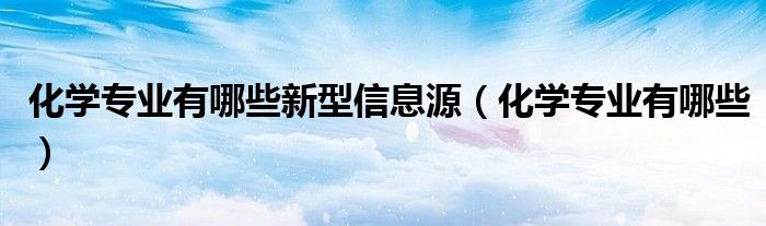 化學(xué)專業(yè)有哪些新型信息源（化學(xué)專業(yè)有哪些）